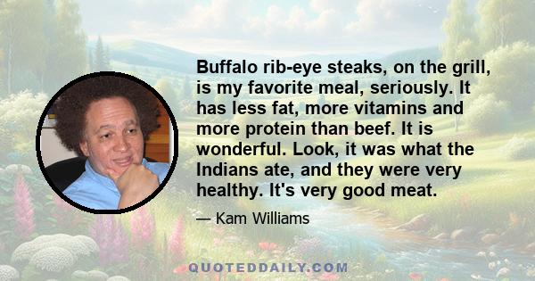 Buffalo rib-eye steaks, on the grill, is my favorite meal, seriously. It has less fat, more vitamins and more protein than beef. It is wonderful. Look, it was what the Indians ate, and they were very healthy. It's very