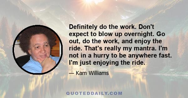 Definitely do the work. Don't expect to blow up overnight. Go out, do the work, and enjoy the ride. That's really my mantra. I'm not in a hurry to be anywhere fast. I'm just enjoying the ride.