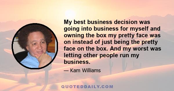 My best business decision was going into business for myself and owning the box my pretty face was on instead of just being the pretty face on the box. And my worst was letting other people run my business.