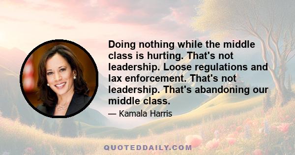 Doing nothing while the middle class is hurting. That's not leadership. Loose regulations and lax enforcement. That's not leadership. That's abandoning our middle class.