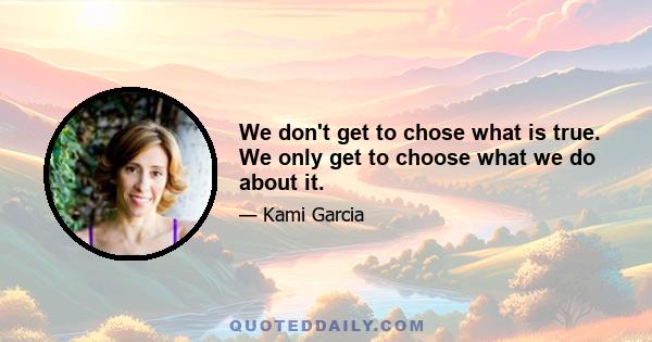 We don't get to chose what is true. We only get to choose what we do about it.