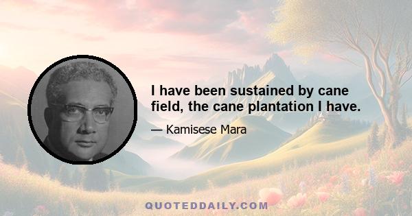 I have been sustained by cane field, the cane plantation I have.