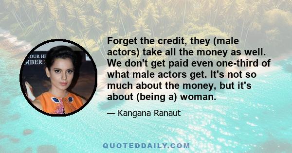 Forget the credit, they (male actors) take all the money as well. We don't get paid even one-third of what male actors get. It's not so much about the money, but it's about (being a) woman.