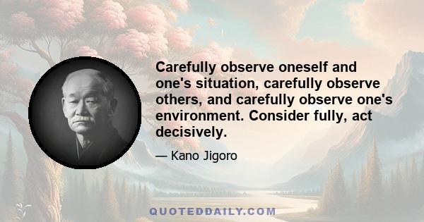 Carefully observe oneself and one's situation, carefully observe others, and carefully observe one's environment. Consider fully, act decisively.