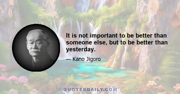 It is not important to be better than someone else, but to be better than yesterday.