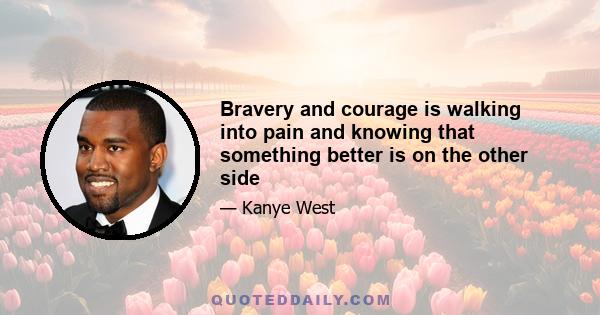 Bravery and courage is walking into pain and knowing that something better is on the other side