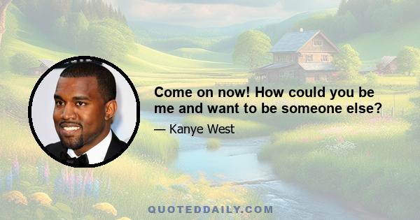 Come on now! How could you be me and want to be someone else?