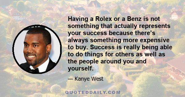 Having a Rolex or a Benz is not something that actually represents your success because there’s always something more expensive to buy. Success is really being able to do things for others as well as the people around