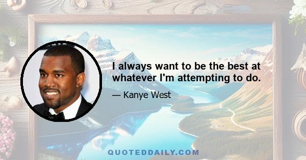 I always want to be the best at whatever I'm attempting to do.