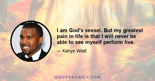 I am God's vessel. But my greatest pain in life is that I will never be able to see myself perform live.