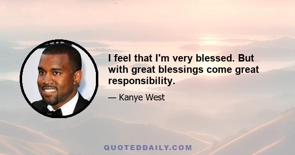 I feel that I'm very blessed. But with great blessings come great responsibility.