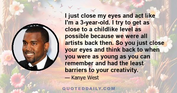 I just close my eyes and act like I'm a 3-year-old. I try to get as close to a childlike level as possible because we were all artists back then. So you just close your eyes and think back to when you were as young as