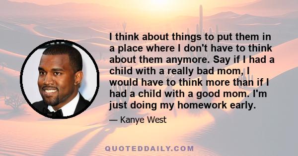 I think about things to put them in a place where I don't have to think about them anymore. Say if I had a child with a really bad mom, I would have to think more than if I had a child with a good mom. I'm just doing my 