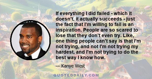 If everything I did failed - which it doesn't, it actually succeeds - just the fact that I'm willing to fail is an inspiration. People are so scared to lose that they don't even try. Like, one thing people can't say is