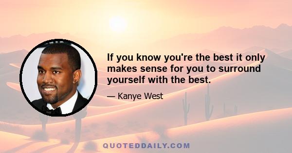 If you know you're the best it only makes sense for you to surround yourself with the best.