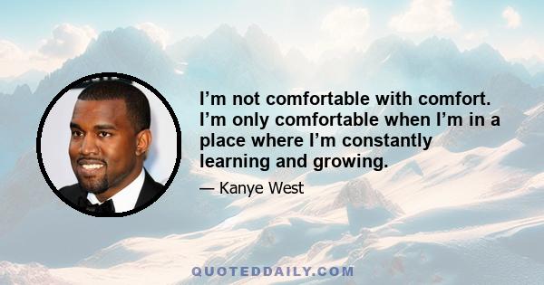 I’m not comfortable with comfort. I’m only comfortable when I’m in a place where I’m constantly learning and growing.