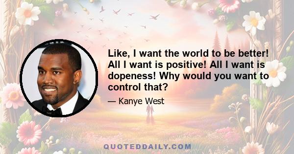 Like, I want the world to be better! All I want is positive! All I want is dopeness! Why would you want to control that?