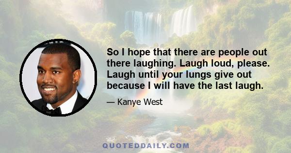 So I hope that there are people out there laughing. Laugh loud, please. Laugh until your lungs give out because I will have the last laugh.