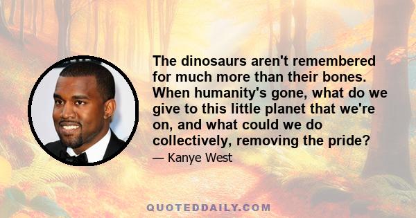 The dinosaurs aren't remembered for much more than their bones. When humanity's gone, what do we give to this little planet that we're on, and what could we do collectively, removing the pride?