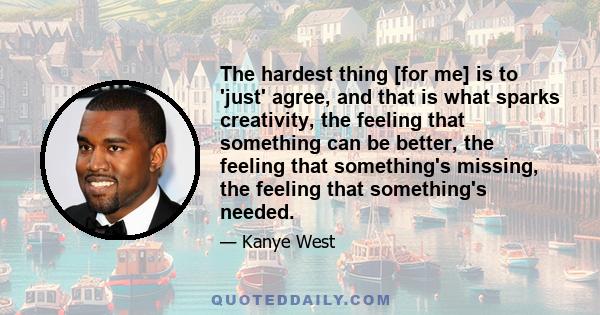 The hardest thing [for me] is to 'just' agree, and that is what sparks creativity, the feeling that something can be better, the feeling that something's missing, the feeling that something's needed.
