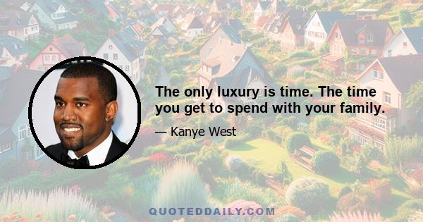 The only luxury is time. The time you get to spend with your family.