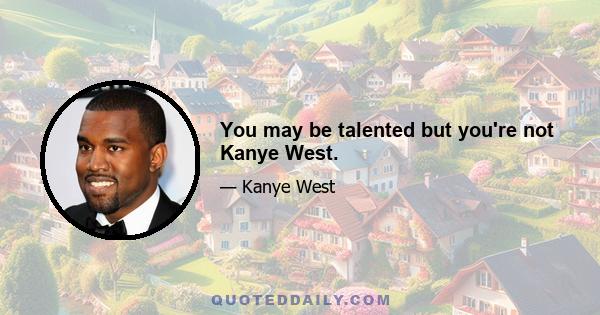 You may be talented but you're not Kanye West.