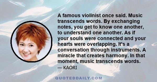 A famous violinist once said. Music transcends words. By exchanging notes, you get to know one another, to understand one another. As if your souls were connected and your hearts were overlapping. It's a conversation