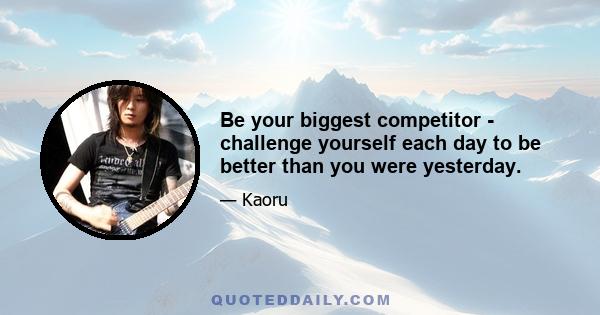 Be your biggest competitor - challenge yourself each day to be better than you were yesterday.