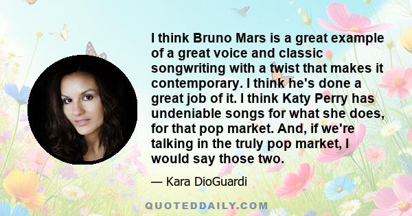 I think Bruno Mars is a great example of a great voice and classic songwriting with a twist that makes it contemporary. I think he's done a great job of it. I think Katy Perry has undeniable songs for what she does, for 