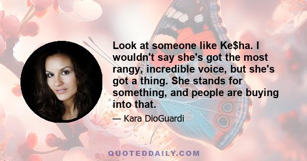 Look at someone like Ke$ha. I wouldn't say she's got the most rangy, incredible voice, but she's got a thing. She stands for something, and people are buying into that.