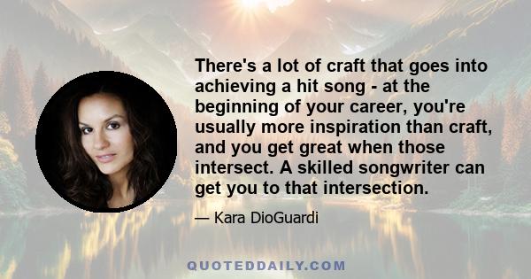 There's a lot of craft that goes into achieving a hit song - at the beginning of your career, you're usually more inspiration than craft, and you get great when those intersect. A skilled songwriter can get you to that