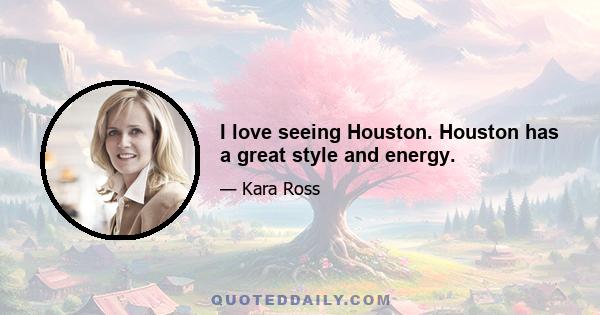 I love seeing Houston. Houston has a great style and energy.