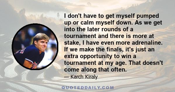 I don't have to get myself pumped up or calm myself down. As we get into the later rounds of a tournament and there is more at stake, I have even more adrenaline. If we make the finals, it's just an extra opportunity to 
