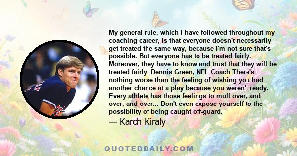 My general rule, which I have followed throughout my coaching career, is that everyone doesn't necessarily get treated the same way, because I'm not sure that's possible. But everyone has to be treated fairly. Moreover, 