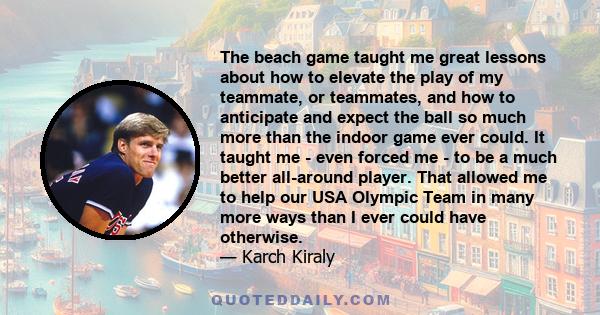 The beach game taught me great lessons about how to elevate the play of my teammate, or teammates, and how to anticipate and expect the ball so much more than the indoor game ever could. It taught me - even forced me -