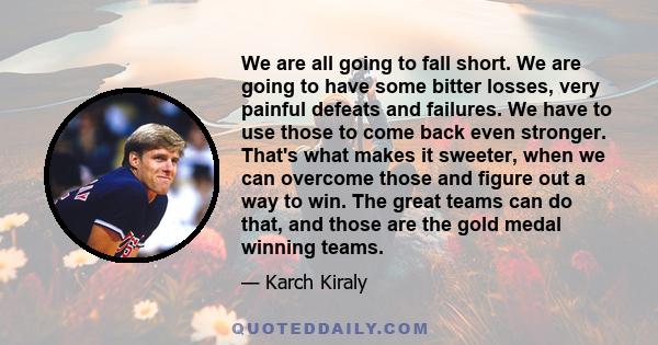 We are all going to fall short. We are going to have some bitter losses, very painful defeats and failures. We have to use those to come back even stronger. That's what makes it sweeter, when we can overcome those and