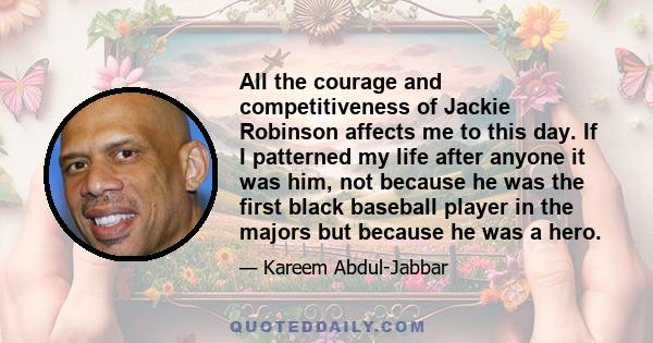 All the courage and competitiveness of Jackie Robinson affects me to this day. If I patterned my life after anyone it was him, not because he was the first black baseball player in the majors but because he was a hero.