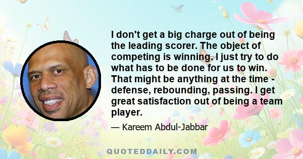 I don't get a big charge out of being the leading scorer. The object of competing is winning. I just try to do what has to be done for us to win. That might be anything at the time - defense, rebounding, passing. I get