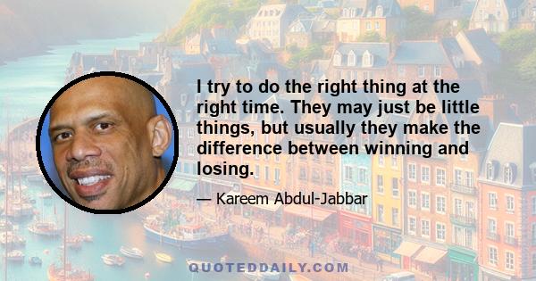 I try to do the right thing at the right time. They may just be little things, but usually they make the difference between winning and losing.