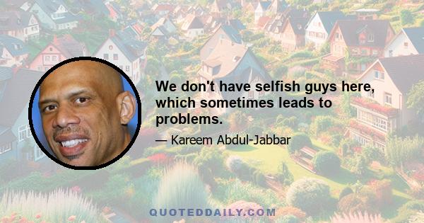 We don't have selfish guys here, which sometimes leads to problems.