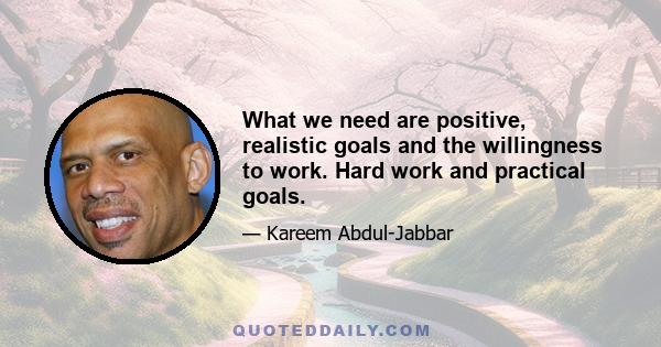 What we need are positive, realistic goals and the willingness to work. Hard work and practical goals.