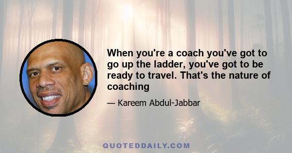 When you're a coach you've got to go up the ladder, you've got to be ready to travel. That's the nature of coaching