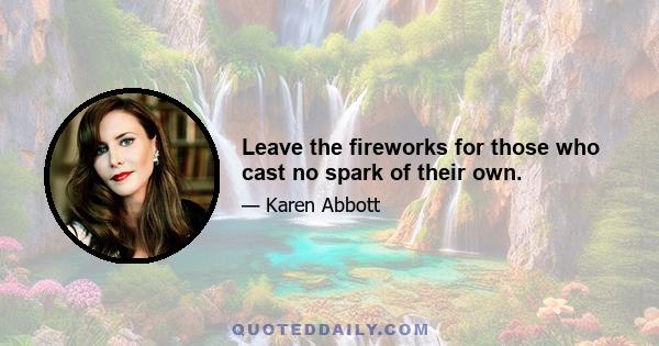 Leave the fireworks for those who cast no spark of their own.