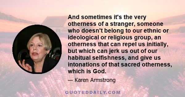 And sometimes it's the very otherness of a stranger, someone who doesn't belong to our ethnic or ideological or religious group, an otherness that can repel us initially, but which can jerk us out of our habitual