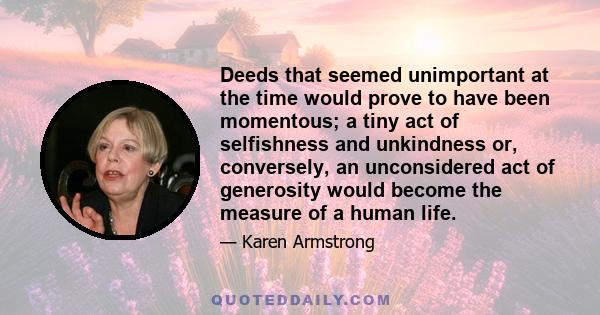 Deeds that seemed unimportant at the time would prove to have been momentous; a tiny act of selfishness and unkindness or, conversely, an unconsidered act of generosity would become the measure of a human life.