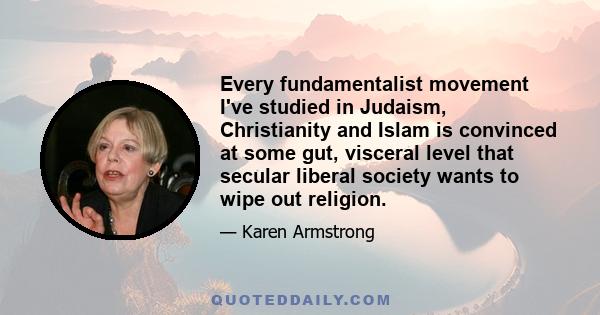 Every fundamentalist movement I've studied in Judaism, Christianity and Islam is convinced at some gut, visceral level that secular liberal society wants to wipe out religion.