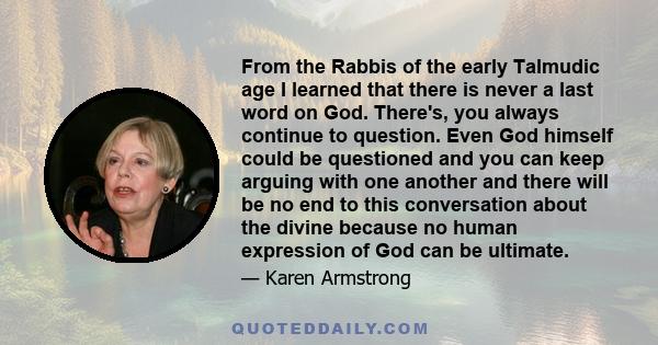 From the Rabbis of the early Talmudic age I learned that there is never a last word on God. There's, you always continue to question. Even God himself could be questioned and you can keep arguing with one another and