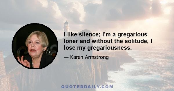 I like silence; I'm a gregarious loner and without the solitude, I lose my gregariousness.