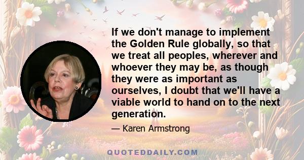 If we don't manage to implement the Golden Rule globally, so that we treat all peoples, wherever and whoever they may be, as though they were as important as ourselves, I doubt that we'll have a viable world to hand on