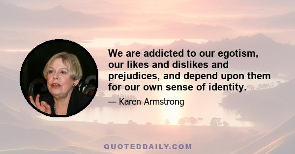 We are addicted to our egotism, our likes and dislikes and prejudices, and depend upon them for our own sense of identity.